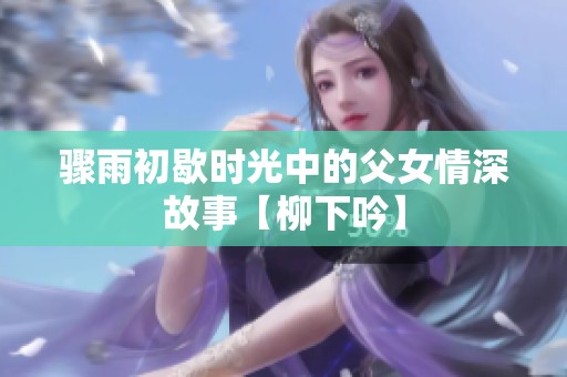 骤雨初歇时光中的父女情深故事【柳下吟】