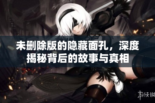 未删除版的隐藏面孔，深度揭秘背后的故事与真相