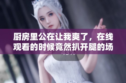 厨房里公在让我爽了，在线观看的时候竟然扒开腿的场景让人惊讶