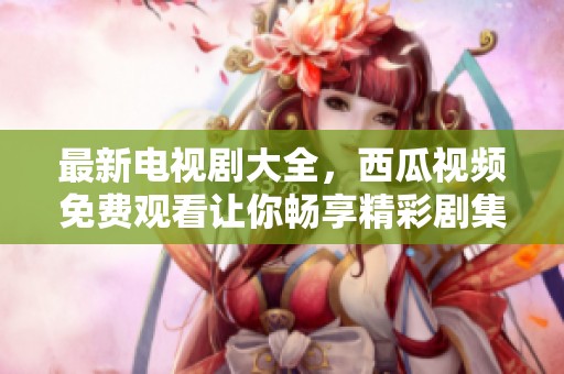 最新电视剧大全，西瓜视频免费观看让你畅享精彩剧集体验