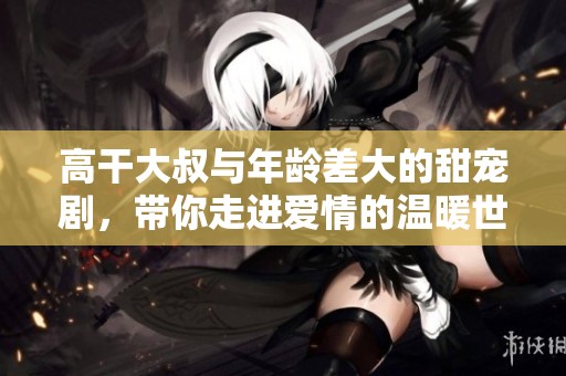 高干大叔与年龄差大的甜宠剧，带你走进爱情的温暖世界