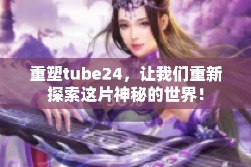 重塑tube24，让我们重新探索这片神秘的世界！