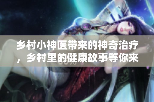 乡村小神医带来的神奇治疗，乡村里的健康故事等你来探索