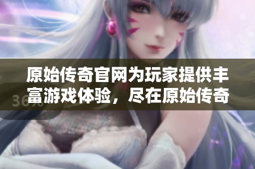 原始传奇官网为玩家提供丰富游戏体验，尽在原始传奇官网上尽情探索