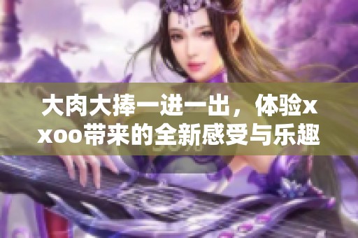 大肉大捧一进一出，体验xxoo带来的全新感受与乐趣