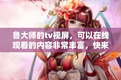 鲁大师的tv视屏，可以在线观看的内容非常丰富，快来体验一下吧！