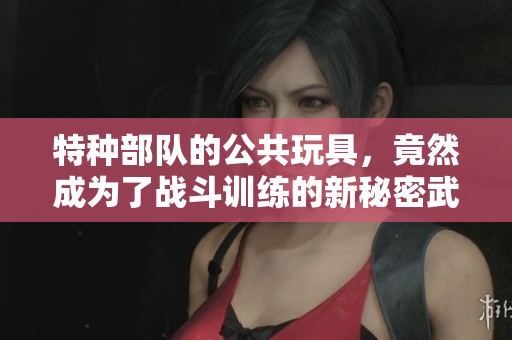 特种部队的公共玩具，竟然成为了战斗训练的新秘密武器！