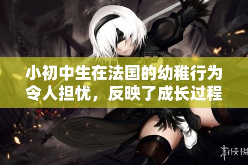 小初中生在法国的幼稚行为令人担忧，反映了成长过程中的挑战与困惑