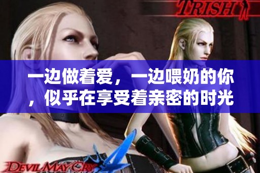 一边做着爱，一边喂奶的你，似乎在享受着亲密的时光