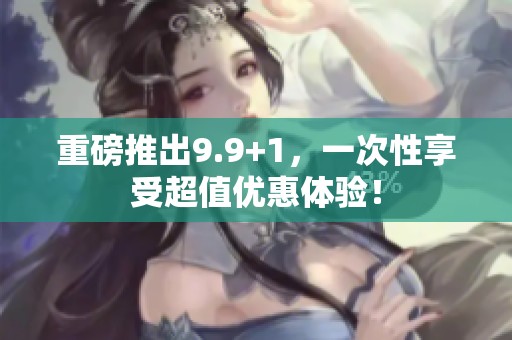 重磅推出9.9+1，一次性享受超值优惠体验！