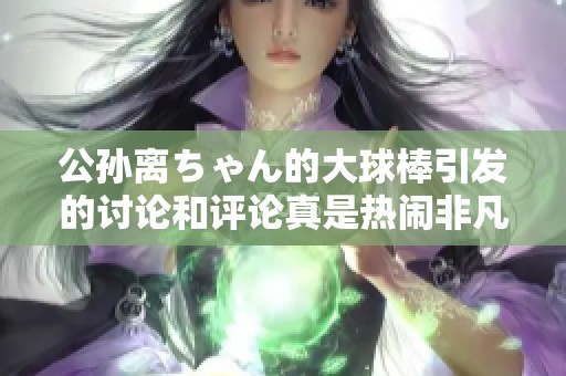 公孙离ちゃん的大球棒引发的讨论和评论真是热闹非凡