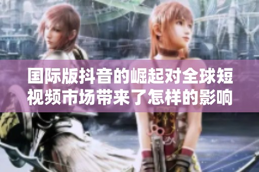 国际版抖音的崛起对全球短视频市场带来了怎样的影响与改变