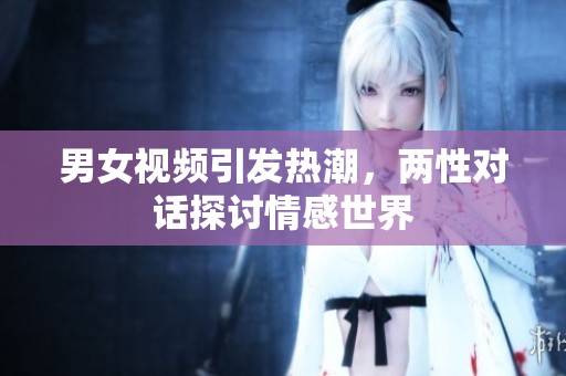 男女视频引发热潮，两性对话探讨情感世界
