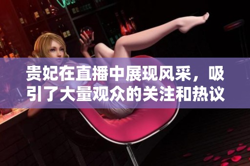 贵妃在直播中展现风采，吸引了大量观众的关注和热议