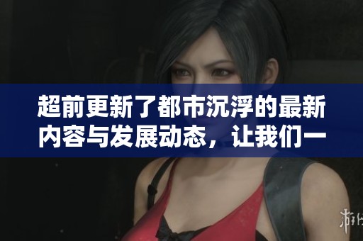 超前更新了都市沉浮的最新内容与发展动态，让我们一起来关注这场变化。