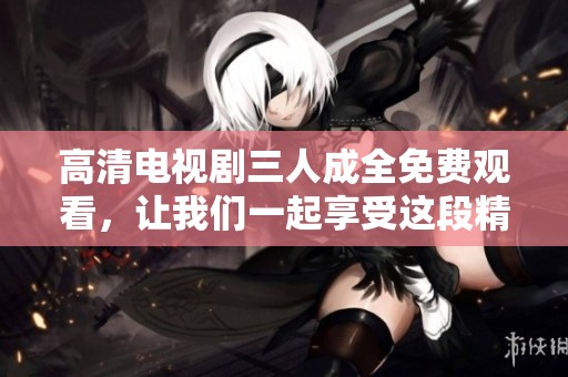 高清电视剧三人成全免费观看，让我们一起享受这段精彩的故事吧