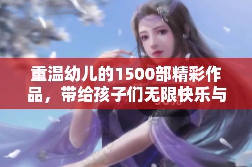 重温幼儿的1500部精彩作品，带给孩子们无限快乐与知识启迪