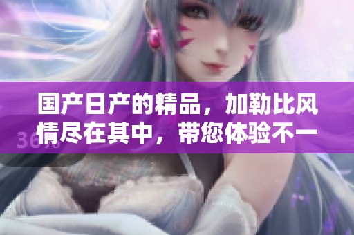 国产日产的精品，***风情尽在其中，带您体验不一样的享受