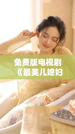 免费版电视剧《最美儿媳妇》，你准备好感受家庭温情了吗？
