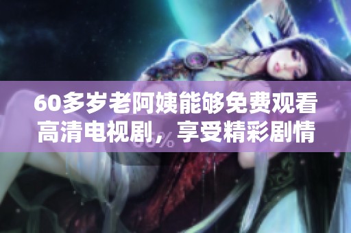 60多岁老阿姨能够免费观看高清电视剧，享受精彩剧情带来的乐趣