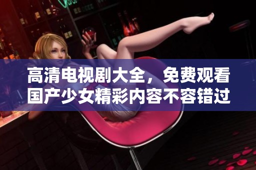 高清电视剧大全，免费观看国产少女精彩内容不容错过