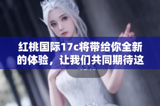 红桃国际17c将带给你全新的体验，让我们共同期待这个精彩的时刻