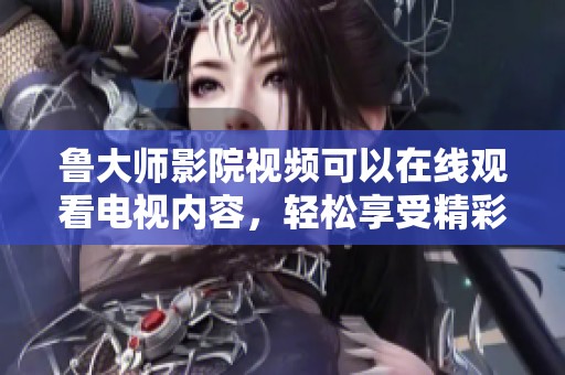 鲁大师影院视频可以在线观看电视内容，轻松享受精彩视听体验