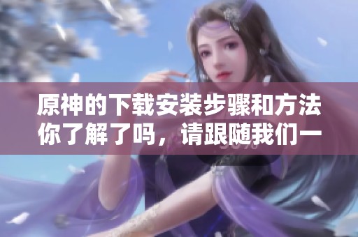 原神的下载安装步骤和方法你了解了吗，请跟随我们一起探索吧