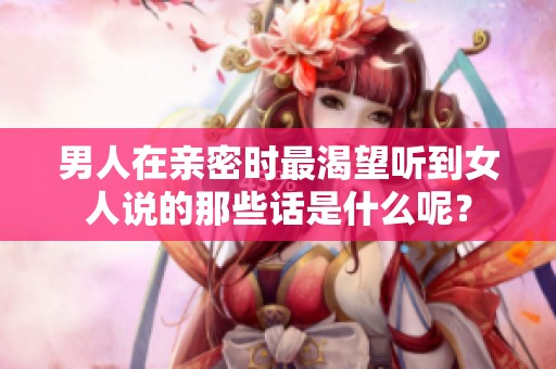 男人在亲密时最渴望听到女人说的那些话是什么呢？