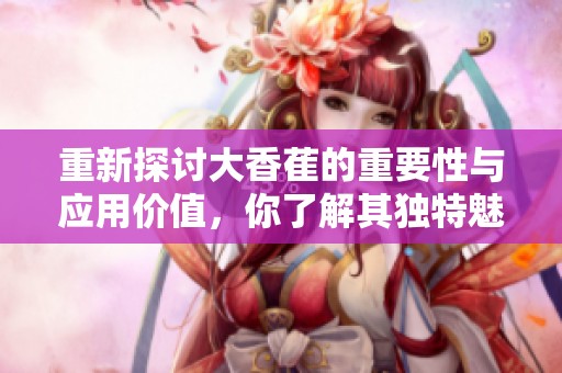 重新探讨大香萑的重要性与应用价值，你了解其独特魅力吗