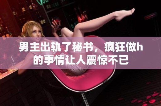 男主出轨了秘书，疯狂做h的事情让人震惊不已