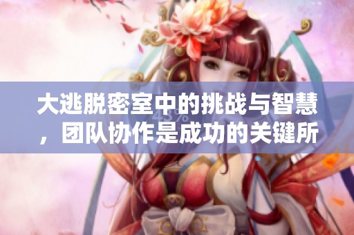 大逃脱密室中的挑战与智慧，团队协作是成功的关键所在