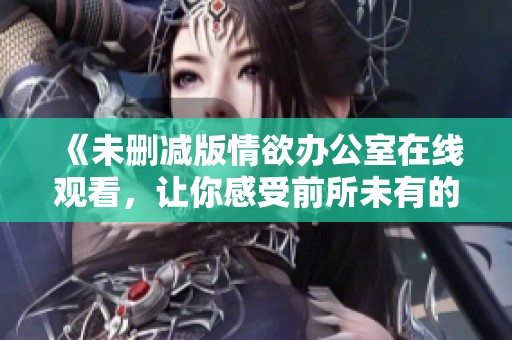 《未删减版情欲办公室在线观看，让你感受前所未有的刺激体验》