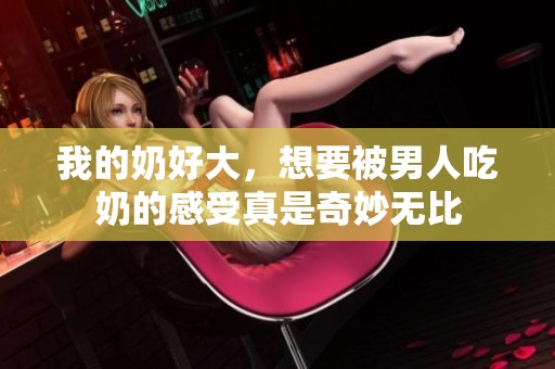 我的奶好大，想要被男人吃奶的感受真是奇妙无比