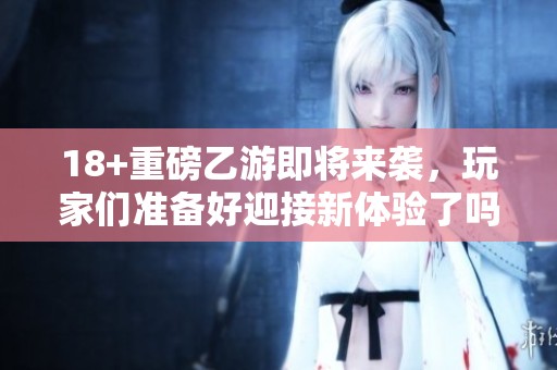 18+重磅乙游即将来袭，玩家们准备好迎接新体验了吗