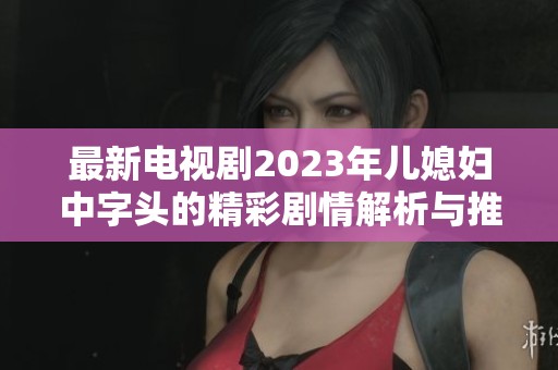 最新电视剧2023年儿媳妇中字头的精彩剧情解析与推荐