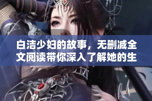 白洁少妇的故事，无删减全文阅读带你深入了解她的生活与情感