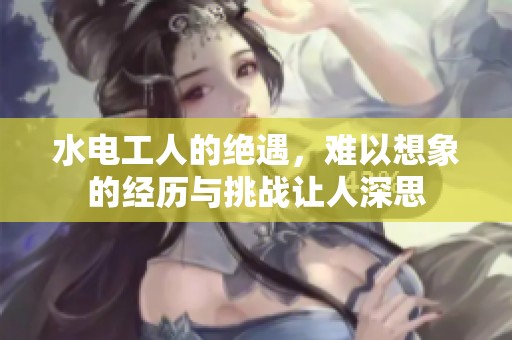 水电工人的绝遇，难以想象的经历与挑战让人深思
