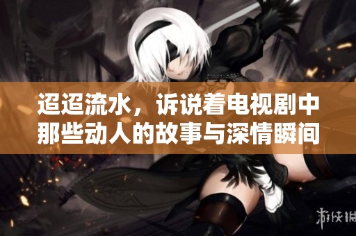 迢迢流水，诉说着电视剧中那些动人的故事与深情瞬间