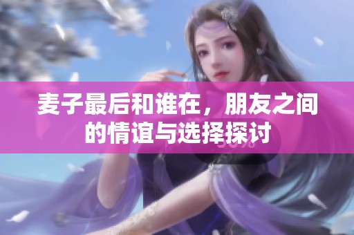麦子最后和谁在，朋友之间的情谊与选择探讨