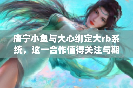 唐宁小鱼与大心绑定大rb系统，这一合作值得关注与期待