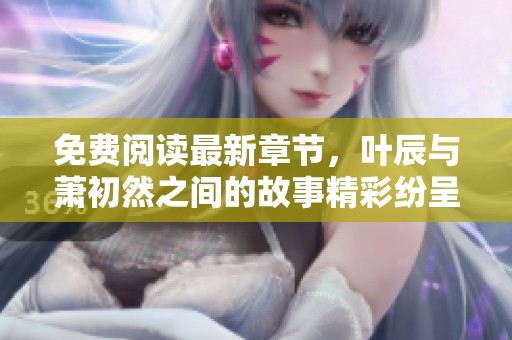 免费阅读最新章节，叶辰与萧初然之间的故事精彩纷呈