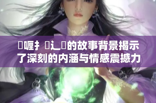 喌喱扌喿辶畐的故事背景揭示了深刻的内涵与情感震撼力