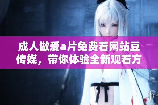 **做爰**免费看网站豆传媒，带你体验全新观看方式的精彩内容