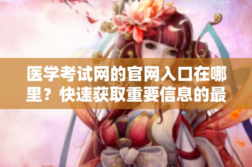 医学考试网的官网入口在哪里？快速获取重要信息的最佳路径是什么？