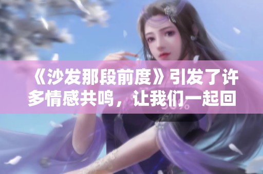 《沙发那段前度》引发了许多情感共鸣，让我们一起回顾一下这段经典情景
