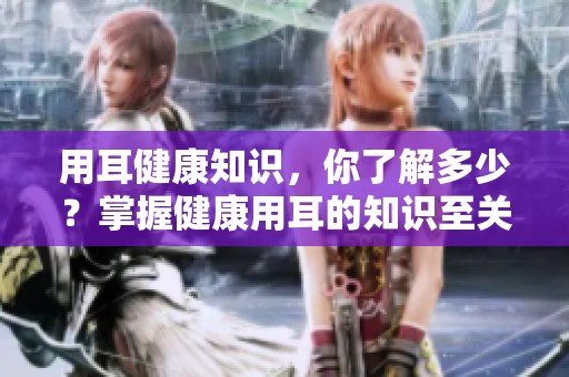 用耳健康知识，你了解多少？掌握健康用耳的知识至关重要！