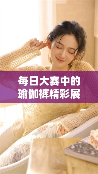 每日大赛中的瑜伽裤精彩展示，你不能错过的视觉盛宴！
