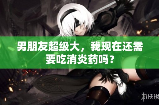 男朋友超级大，我现在还需要吃消炎药吗？
