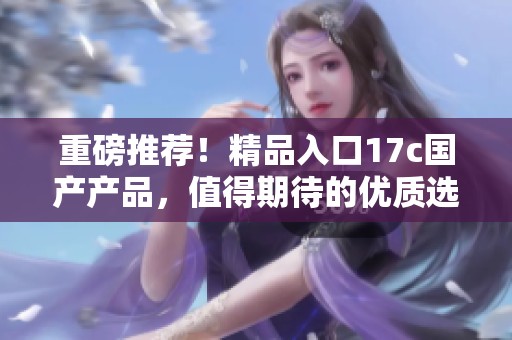 重磅推荐！精品入口17c国产产品，值得期待的优质选择！